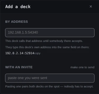 The dialog Add a deck. Under By address, an empty field with the placeholder 192.168.1.5:54340, the line This deck calls that address until somebody there accepts, and this deck's own address, 192.0.2.14:52914, with copy. Under With an invite, make one to send, an empty field reading paste one you were sent, and the line Pasting one pairs both decks on the spot — nobody has to accept.