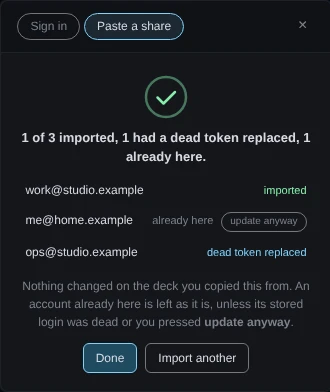 The add-account dialog on its Paste a share tab, after an import. Under a check mark the heading reads 1 of 3 imported, 1 had a dead token replaced, 1 already here. Three rows: work@studio.example, imported; me@home.example, already here, with an update anyway button; ops@studio.example, dead token replaced. A note says nothing changed on the deck the text was copied from. The buttons are Done and Import another.